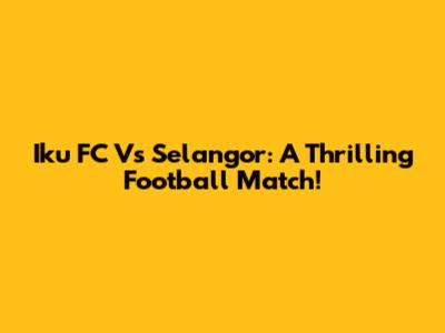 Iku FC Vs Selangor: A Thrilling Football Match!