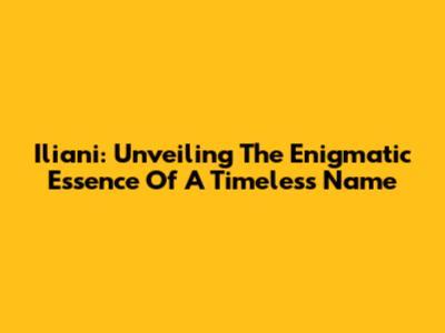 Iliani: Unveiling The Enigmatic Essence Of A Timeless Name