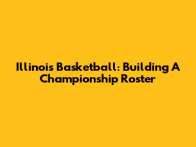 Illinois Basketball: Building A Championship Roster