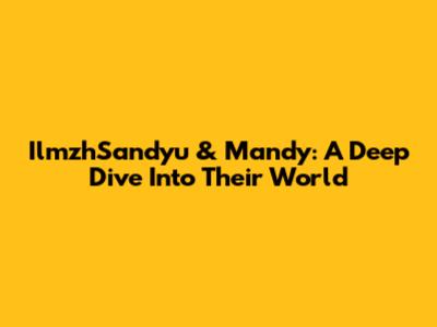 IlmzhSandyu & Mandy: A Deep Dive Into Their World