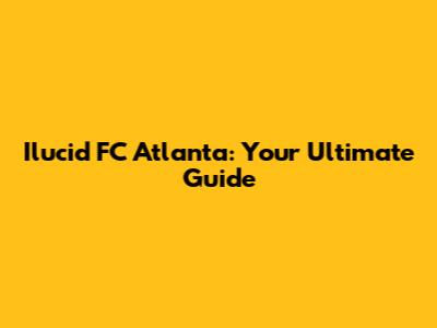 Ilucid FC Atlanta: Your Ultimate Guide