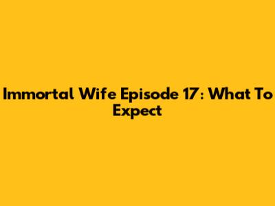 Immortal Wife Episode 17: What To Expect