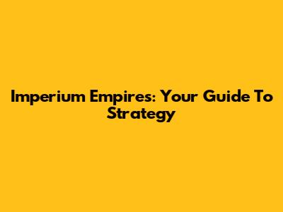 Imperium Empires: Your Guide To Strategy