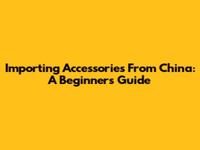 Importing Accessories From China: A Beginner's Guide
