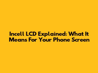 Incell LCD Explained: What It Means For Your Phone Screen