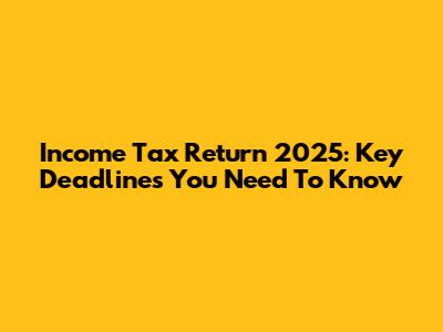 Income Tax Return 2025: Key Deadlines You Need To Know