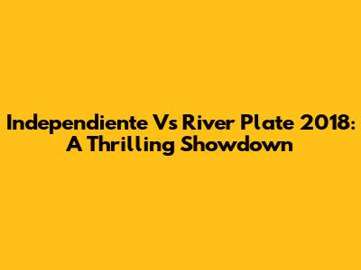 Independiente Vs River Plate 2018: A Thrilling Showdown