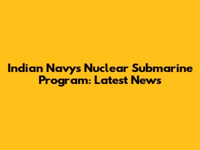 Indian Navy's Nuclear Submarine Program: Latest News
