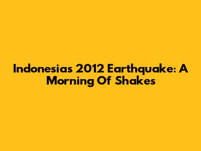 Indonesia's 2012 Earthquake: A Morning Of Shakes