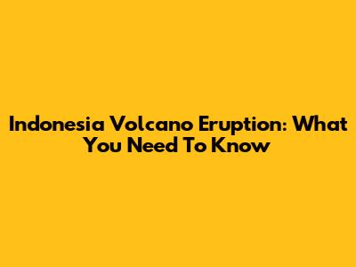 Indonesia Volcano Eruption: What You Need To Know