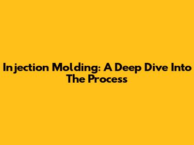 Injection Molding: A Deep Dive Into The Process
