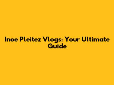 Inoe Pleitez Vlogs: Your Ultimate Guide