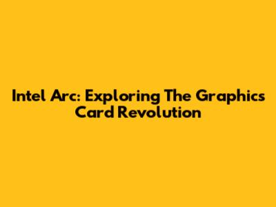 Intel Arc: Exploring The Graphics Card Revolution