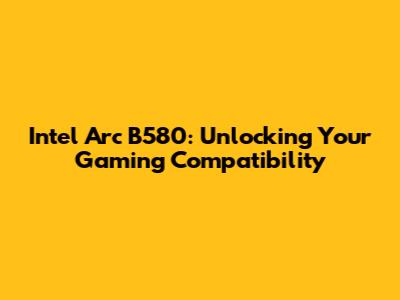 Intel Arc B580: Unlocking Your Gaming Compatibility