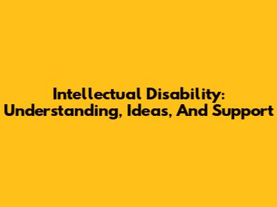 Intellectual Disability: Understanding, Ideas, And Support