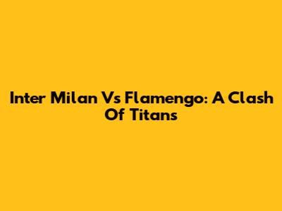 Inter Milan Vs Flamengo: A Clash Of Titans