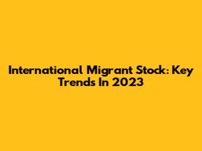 International Migrant Stock: Key Trends In 2023