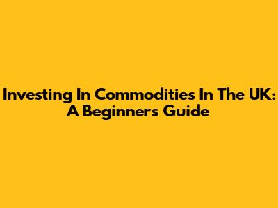 Investing In Commodities In The UK: A Beginner's Guide