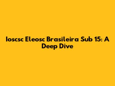 Ioscsc Eleosc Brasileira Sub 15: A Deep Dive