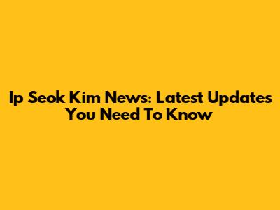 Ip Seok Kim News: Latest Updates You Need To Know
