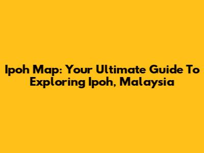 Ipoh Map: Your Ultimate Guide To Exploring Ipoh, Malaysia