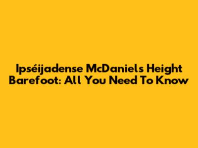 Ipséijadense McDaniel's Height Barefoot: All You Need To Know