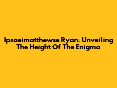 Ipsaeimatthewse Ryan: Unveiling The Height Of The Enigma