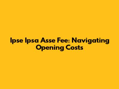 Ipse Ipsa Asse Fee: Navigating Opening Costs