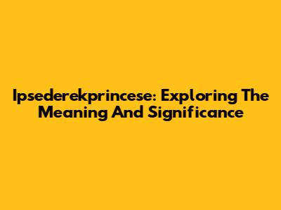 Ipsederekprincese: Exploring The Meaning And Significance