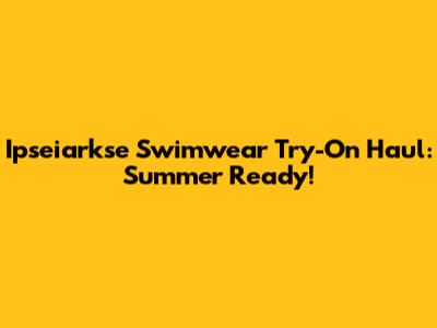 Ipseiarkse Swimwear Try-On Haul: Summer Ready!
