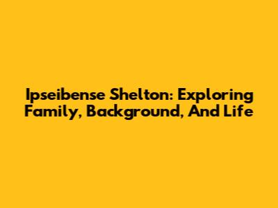 Ipseibense Shelton: Exploring Family, Background, And Life