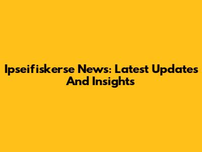 Ipseifiskerse News: Latest Updates And Insights