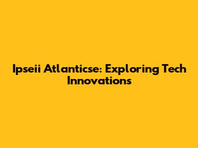 Ipseii Atlanticse: Exploring Tech Innovations