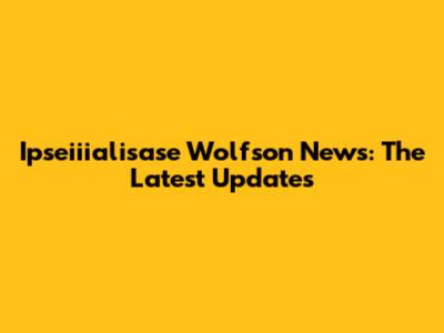 Ipseiiialisase Wolfson News: The Latest Updates