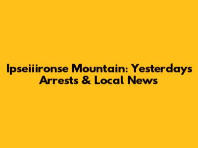 Ipseiiironse Mountain: Yesterday's Arrests & Local News