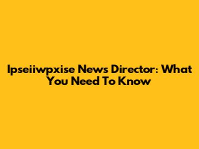 Ipseiiwpxise News Director: What You Need To Know