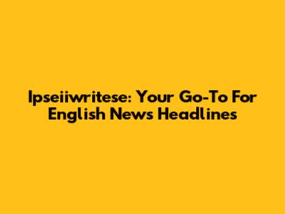 Ipseiiwritese: Your Go-To For English News Headlines