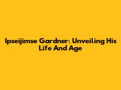 Ipseijimse Gardner: Unveiling His Life And Age