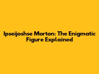 Ipseijoshse Morton: The Enigmatic Figure Explained