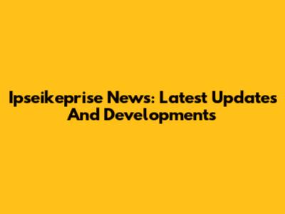 Ipseikeprise News: Latest Updates And Developments