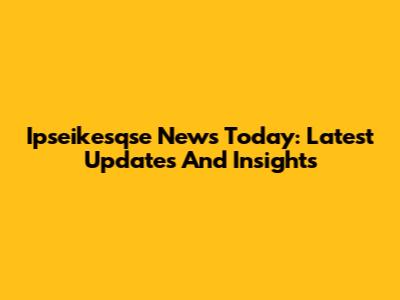 Ipseikesqse News Today: Latest Updates And Insights