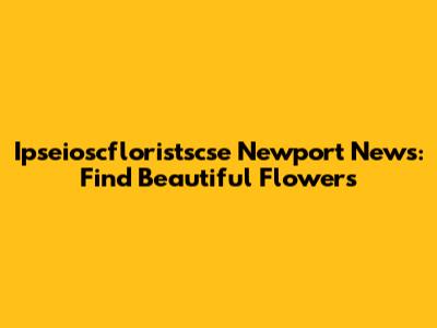 Ipseioscfloristscse Newport News: Find Beautiful Flowers