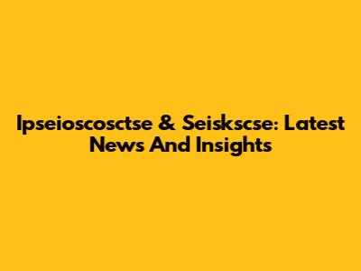 Ipseioscosctse & Seiskscse: Latest News And Insights