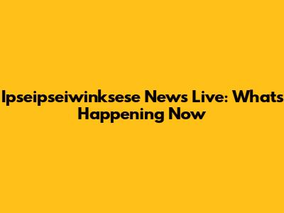 Ipseipseiwinksese News Live: What's Happening Now