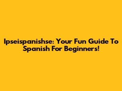 Ipseispanishse: Your Fun Guide To Spanish For Beginners!