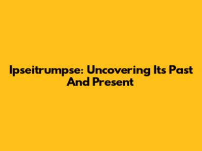Ipseitrumpse: Uncovering Its Past And Present