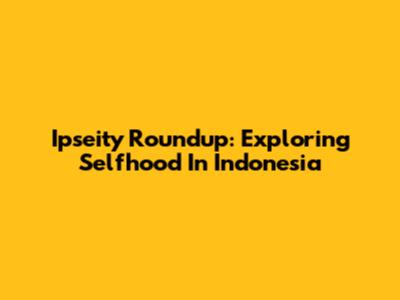 Ipseity Roundup: Exploring Selfhood In Indonesia