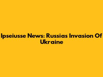 Ipseiusse News: Russia's Invasion Of Ukraine