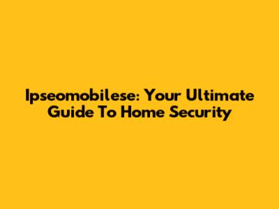 Ipseomobilese: Your Ultimate Guide To Home Security