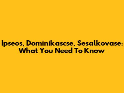 Ipseos, Dominikascse, Sesalkovase: What You Need To Know